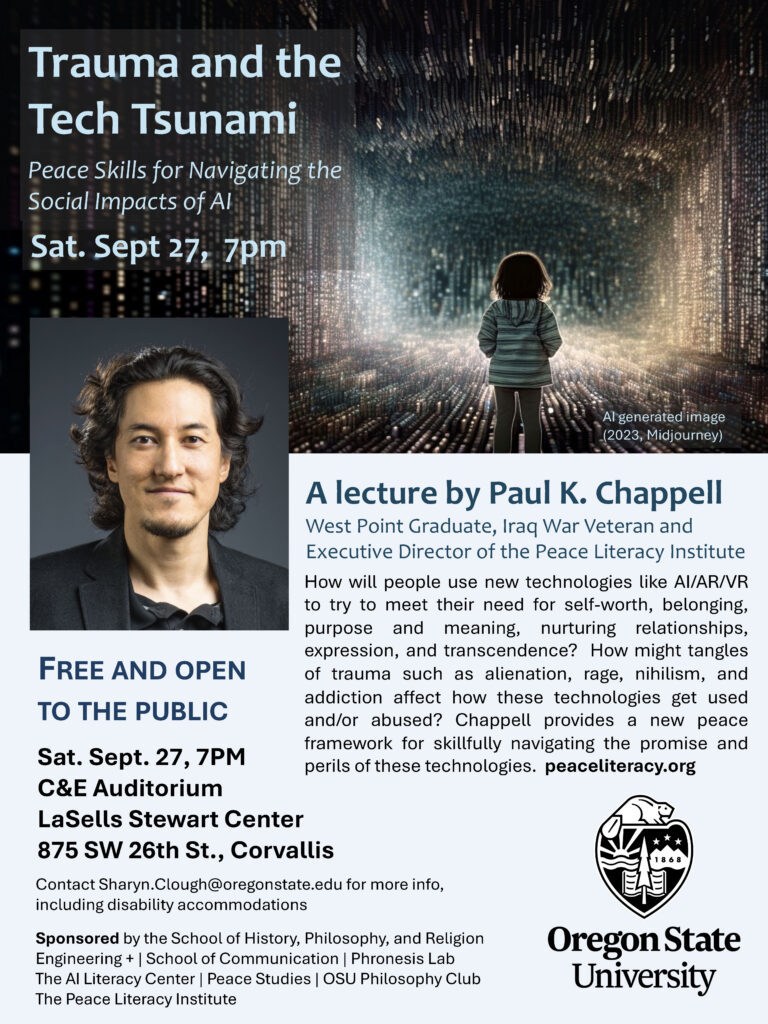Poster for a Sept. 27, 2025 lecture called: "Trauma and the Tech Tsunami: Peace Skills for Navigating the Social Impacts of AI"
by Paul K. Chappell, West Point graduate, Iraq War veteran and executive director of the Peace Literacy Institute.
Chappell investigates how people will use new technologies like AI/AR/VR to try to meet their need for self-worth, belonging, purpose and meaning, nurturing relationships, expression, and transcendence. He also addresses how these technologies are affected by what he calls tangles of trauma, such as alienation, rage, nihilism, and addiction. 
In his lecture, Chappell provides a new peace framework for skillfully navigating both the promise and perils of these technologies. 
The lecture is free and open to the public at the LaSells Stewart Center, Sat. Sept 27, 2025 at 7pm.